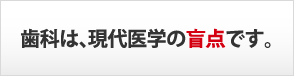 歯科は、現代医学の盲点です。